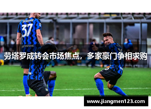 劳塔罗成转会市场焦点，多家豪门争相求购