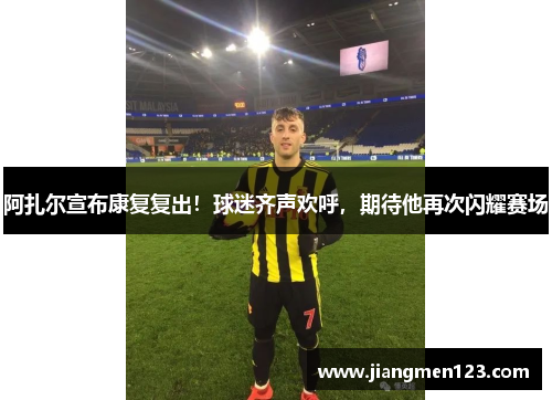 阿扎尔宣布康复复出！球迷齐声欢呼，期待他再次闪耀赛场